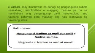 3. Elipsis- may ibinabawas na bahagi ng pangungusap subalit
inaasahang maiintindihan o magiging malinaw pa rin sa
mambabasa ang pangungusap dahil makatutulong ang
naunang pahayag para matukoy ang nais ipahiwatig ng
nawalang salita.
 