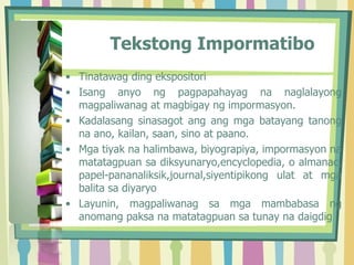 Tekstong Impormatibo
• Tinatawag ding ekspositori
• Isang anyo ng pagpapahayag na naglalayong
magpaliwanag at magbigay ng impormasyon.
• Kadalasang sinasagot ang ang mga batayang tanong
na ano, kailan, saan, sino at paano.
• Mga tiyak na halimbawa, biyograpiya, impormasyon na
matatagpuan sa diksyunaryo,encyclopedia, o almanac,
papel-pananaliksik,journal,siyentipikong ulat at mga
balita sa diyaryo
• Layunin, magpaliwanag sa mga mambabasa ng
anomang paksa na matatagpuan sa tunay na daigdig
 