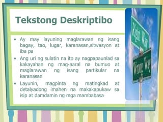 Tekstong Deskriptibo
• Ay may layuning maglarawan ng isang
bagay, tao, lugar, karanasan,sitwasyon at
iba pa
• Ang uri ng sulatin na ito ay nagpapaunlad sa
kakayahan ng mag-aaral na bumuo at
maglarawan ng isang partikular na
karanasan
• Layunin, magpinta ng matingkad at
detalyadong imahen na makakapukaw sa
isip at damdamin ng mga mambabasa
 