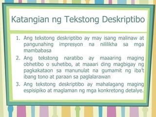 Katangian ng Tekstong Deskriptibo
1. Ang tekstong deskriptibo ay may isang malinaw at
pangunahing impresyon na nililikha sa mga
mambabasa
2. Ang tekstong naratibo ay maaaring maging
obhetibo o suhetibo, at maaari ding magbigay ng
pagkakataon sa manunulat na gumamit ng iba’t
ibang tono at paraan sa paglalarawan
3. Ang tekstong deskriptibo ay mahalagang maging
espisipiko at maglaman ng mga konkretong detalye.
 