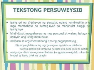 TEKSTONG PERSUWEYSIB
 isang uri ng di-piksyon na pagsulat upang kumbinsihin ang
mga mambabasa na sumag-ayon sa manunulat hinggil sa
isang isyu
 hindi dapat magpahayag ng mga personal at walang batayang
opinyon ang isang manunulat
 nakaasa sa argumentatibong tipo ng pagpapahayag
hal.sa panghihikayat ng mga gumagawa ng iskrip sa patalastas
sa mga politikal na kampanya na iboto ang isang tiyak na partido
 nangungumbinsi sa mga mambabasa kung paano mag-isip o kumilos
hinggil sa isang tiyak na usapin
 