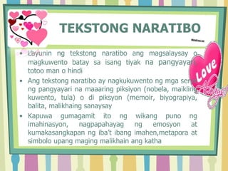 TEKSTONG NARATIBO
• Layunin ng tekstong naratibo ang magsalaysay o
magkuwento batay sa isang tiyak na pangyayari,
totoo man o hindi
• Ang tekstong naratibo ay nagkukuwento ng mga serye
ng pangyayari na maaaring piksiyon (nobela, maikling
kuwento, tula) o di piksyon (memoir, biyograpiya,
balita, malikhaing sanaysay
• Kapuwa gumagamit ito ng wikang puno ng
imahinasyon, nagpapahayag ng emosyon at
kumakasangkapan ng iba’t ibang imahen,metapora at
simbolo upang maging malikhain ang katha
 