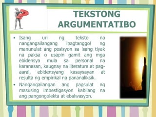 TEKSTONG
ARGUMENTATIBO
• Isang uri ng teksto na
nangangailangang ipagtanggol ng
manunulat ang posisyon sa isang tiyak
na paksa o usapin gamit ang mga
ebidensya mula sa personal na
karanasan, kaugnay na literatura at pag-
aaral, ebidensyang kasaysayan at
resulta ng empirikal na pananaliksik.
• Nangangailangan ang pagsulat ng
masusing imbestigasyon kabilang na
ang pangongolekta at ebalwasyon.
 