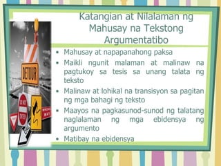Katangian at Nilalaman ng
Mahusay na Tekstong
Argumentatibo
• Mahusay at napapanahong paksa
• Maikli ngunit malaman at malinaw na
pagtukoy sa tesis sa unang talata ng
teksto
• Malinaw at lohikal na transisyon sa pagitan
ng mga bahagi ng teksto
• Maayos na pagkasunod-sunod ng talatang
naglalaman ng mga ebidensya ng
argumento
• Matibay na ebidensya
 