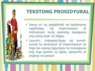 TEKSTONG PROSIDYURAL
 Isang uri ng paglalahad na kadalasang
nagbibigay ng impormasyon at
instruksyon kung paanong isasagawa
ang isang tiyak na bagay.
 Layunin, makapag-bigay ng sunod-
sunod na direksiyon at impormasyon sa
mga tao upang tagumpay na maisagawa
ang mga gawain sa ligtas, episyente at
angkop na paraan
 