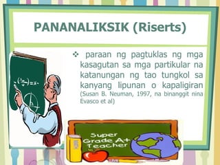 PANANALIKSIK (Riserts)
 paraan ng pagtuklas ng mga
kasagutan sa mga partikular na
katanungan ng tao tungkol sa
kanyang lipunan o kapaligiran
(Susan B. Neuman, 1997, na binanggit nina
Evasco et al)
 