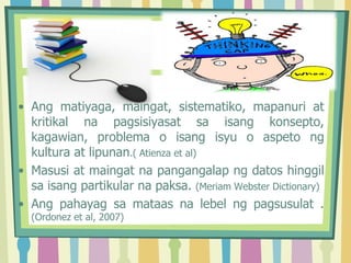 • Ang matiyaga, maingat, sistematiko, mapanuri at
kritikal na pagsisiyasat sa isang konsepto,
kagawian, problema o isang isyu o aspeto ng
kultura at lipunan.( Atienza et al)
• Masusi at maingat na pangangalap ng datos hinggil
sa isang partikular na paksa. (Meriam Webster Dictionary)
• Ang pahayag sa mataas na lebel ng pagsusulat .
(Ordonez et al, 2007)
 