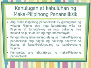 Kahulugan at kabuluhan ng
Maka-Pilipinong Pananaliksik
• Ang maka-Pilipinong pananaliksik ay gumagamit ng
wikang Filipino at/o mga katutubong wika sa
Pilipinas at tumatalakay sa mga paksang mas
malapit sa puso at isip ng mga mamamayan .
• Pangunahing isinasaalang-alang sa maka-Pilipinong
pananaliksik ang pagpili ng paksang naaayon sa
interes at kapaki-pakinabang sa sambayanang
Pilipino.
• Komunidad ang laboratoryo ng maka-Pilipinong
pananaliksik.
 