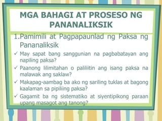 1.Pamimili at Pagpapaunlad ng Paksa ng
Pananaliksik
 May sapat bang sanggunian na pagbabatayan ang
napiling paksa?
 Paanong lilimitahan o paliliitin ang isang paksa na
malawak ang saklaw?
 Makapag-aambag ba ako ng sariling tuklas at bagong
kaalaman sa pipiliing paksa?
 Gagamit ba ng sistematiko at siyentipikong paraan
upang masagot ang tanong?
MGA BAHAGI AT PROSESO NG
PANANALIKSIK
 