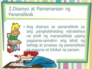 2.Disenyo at Pamamaraan ng
Pananaliksik
• Ang disenyo sa pananaliksik ay
ang pangkalahatang estratehiya
na pinili ng mananaliksik upang
pagsama-samahin ang lahat ng
bahagi at proseso ng pananaliksik
sa maayos at lohikal na paraan.
 