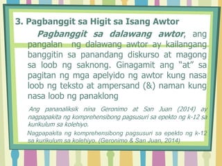 3. Pagbanggit sa Higit sa Isang Awtor
Pagbanggit sa dalawang awtor, ang
pangalan ng dalawang awtor ay kailangang
banggitin sa panandang diskurso at magong
sa loob ng saknong. Ginagamit ang “at” sa
pagitan ng mga apelyido ng awtor kung nasa
loob ng teksto at ampersand (&) naman kung
nasa loob ng panaklong
Ang pananaliksik nina Geronimo at San Juan (2014) ay
nagpapakita ng komprehensibong pagsusuri sa epekto ng k-12 sa
kurikulum sa kolehiyo.
Nagpapakita ng komprehensibong pagsusuri sa epekto ng k-12
sa kurikulum sa kolehiyo. (Geronimo & San Juan, 2014)
 