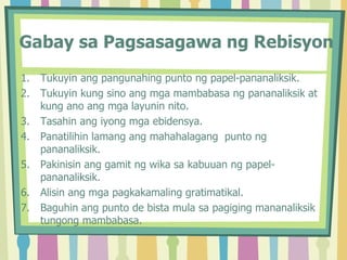 Gabay sa Pagsasagawa ng Rebisyon
1. Tukuyin ang pangunahing punto ng papel-pananaliksik.
2. Tukuyin kung sino ang mga mambabasa ng pananaliksik at
kung ano ang mga layunin nito.
3. Tasahin ang iyong mga ebidensya.
4. Panatilihin lamang ang mahahalagang punto ng
pananaliksik.
5. Pakinisin ang gamit ng wika sa kabuuan ng papel-
pananaliksik.
6. Alisin ang mga pagkakamaling gratimatikal.
7. Baguhin ang punto de bista mula sa pagiging mananaliksik
tungong mambabasa.
 