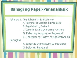 Bahagi ng Papel-Pananaliksik
 Kabanata 1. Ang Suliranin at Sanligan Nito
A. Rasyonal at Kaligiran ng Pag-aaral
B. Paglalahad ng Suliranin
C. Layunin at Kahalagahan ng Pag-aaral
D. Rebyu ng Kaugnay na Pag-aaral
E. Teoritikal na Gabay at Konseptwal na
Balangkas
F. Sakop at Delimitasyon sa Pag-aaral
G. Daloy ng Pag-aaral
 