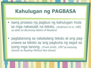 Kahulugan ng PAGBASA
 isang proseso ng pagbuo ng kahulugan mula
sa mga nakasulat na teksto. (Anderson et al. 1985,
sa aklat na Becoming Nation of Readers)
 pagtatanong sa nakatalang teksto at ang pag-
unawa sa teksto ay ang pagkuha ng sagot sa
iyong mga tanong. (Frank Smith, 1997 sa kanyang
isinulat na Reading Without Non Sense)
 