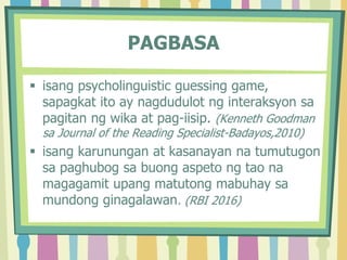 PAGBASA
 isang psycholinguistic guessing game,
sapagkat ito ay nagdudulot ng interaksyon sa
pagitan ng wika at pag-iisip. (Kenneth Goodman
sa Journal of the Reading Specialist-Badayos,2010)
 isang karunungan at kasanayan na tumutugon
sa paghubog sa buong aspeto ng tao na
magagamit upang matutong mabuhay sa
mundong ginagalawan. (RBI 2016)
 