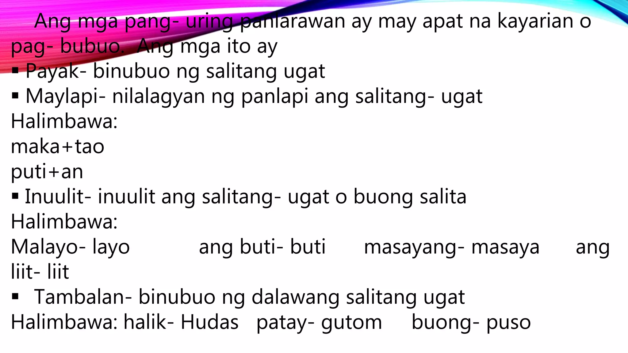 Ang mga pang- uring panlarawan ay may apat na kayarian o
pag- bubuo. Ang mga ito ay
 Payak- binubuo ng salitang ugat
 Maylapi- nilalagyan ng panlapi ang salitang- ugat
Halimbawa:
maka+tao
puti+an
 Inuulit- inuulit ang salitang- ugat o buong salita
Halimbawa:
Malayo- layo ang buti- buti masayang- masaya ang
liit- liit
 Tambalan- binubuo ng dalawang salitang ugat
Halimbawa: halik- Hudas patay- gutom buong- puso
 