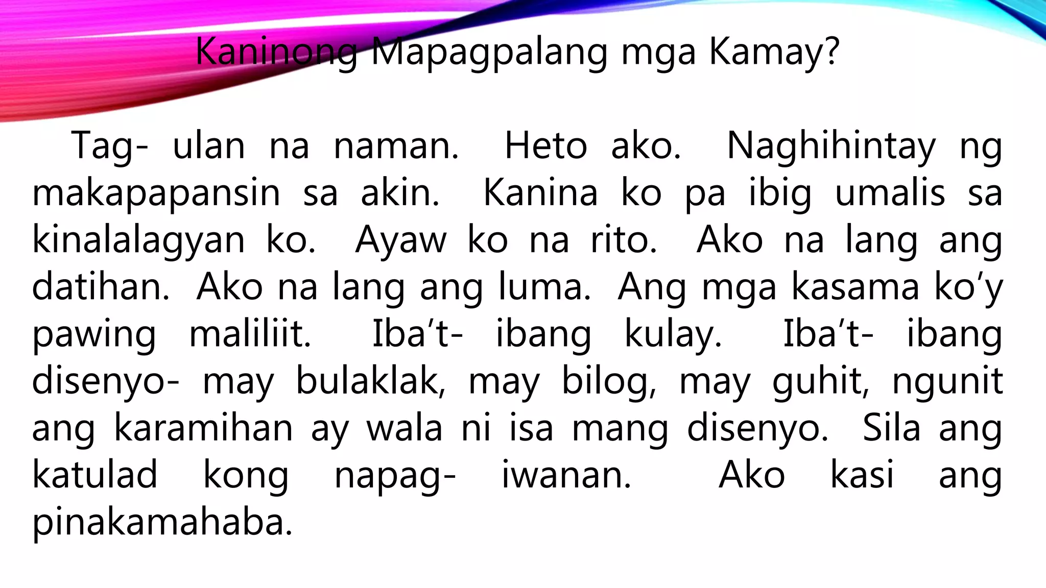 Kaninong Mapagpalang mga Kamay?
Tag- ulan na naman. Heto ako. Naghihintay ng
makapapansin sa akin. Kanina ko pa ibig umalis sa
kinalalagyan ko. Ayaw ko na rito. Ako na lang ang
datihan. Ako na lang ang luma. Ang mga kasama ko’y
pawing maliliit. Iba’t- ibang kulay. Iba’t- ibang
disenyo- may bulaklak, may bilog, may guhit, ngunit
ang karamihan ay wala ni isa mang disenyo. Sila ang
katulad kong napag- iwanan. Ako kasi ang
pinakamahaba.
 