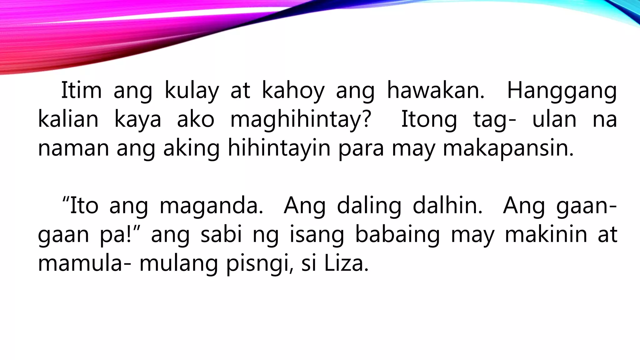 Itim ang kulay at kahoy ang hawakan. Hanggang
kalian kaya ako maghihintay? Itong tag- ulan na
naman ang aking hihintayin para may makapansin.
“Ito ang maganda. Ang daling dalhin. Ang gaan-
gaan pa!” ang sabi ng isang babaing may makinin at
mamula- mulang pisngi, si Liza.
 