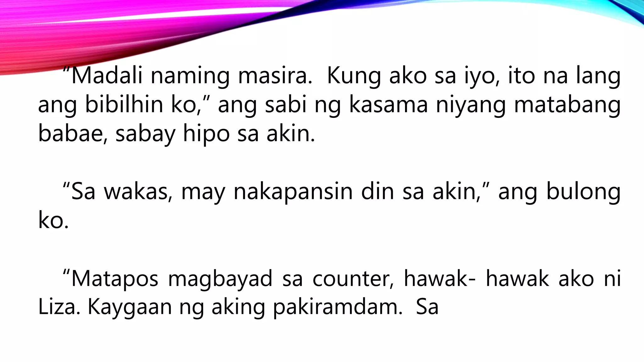 “Madali naming masira. Kung ako sa iyo, ito na lang
ang bibilhin ko,” ang sabi ng kasama niyang matabang
babae, sabay hipo sa akin.
“Sa wakas, may nakapansin din sa akin,” ang bulong
ko.
“Matapos magbayad sa counter, hawak- hawak ako ni
Liza. Kaygaan ng aking pakiramdam. Sa
 