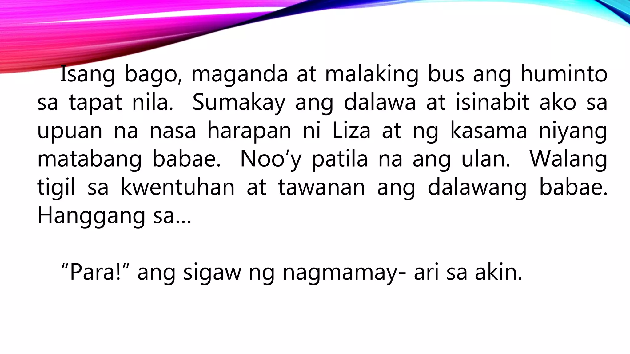 Isang bago, maganda at malaking bus ang huminto
sa tapat nila. Sumakay ang dalawa at isinabit ako sa
upuan na nasa harapan ni Liza at ng kasama niyang
matabang babae. Noo’y patila na ang ulan. Walang
tigil sa kwentuhan at tawanan ang dalawang babae.
Hanggang sa…
“Para!” ang sigaw ng nagmamay- ari sa akin.
 