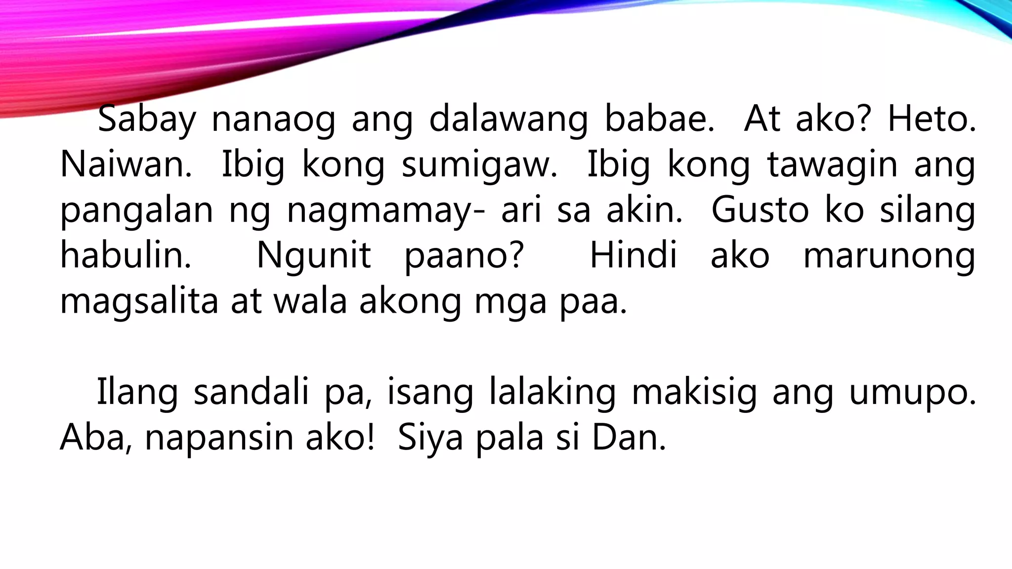 Sabay nanaog ang dalawang babae. At ako? Heto.
Naiwan. Ibig kong sumigaw. Ibig kong tawagin ang
pangalan ng nagmamay- ari sa akin. Gusto ko silang
habulin. Ngunit paano? Hindi ako marunong
magsalita at wala akong mga paa.
Ilang sandali pa, isang lalaking makisig ang umupo.
Aba, napansin ako! Siya pala si Dan.
 
