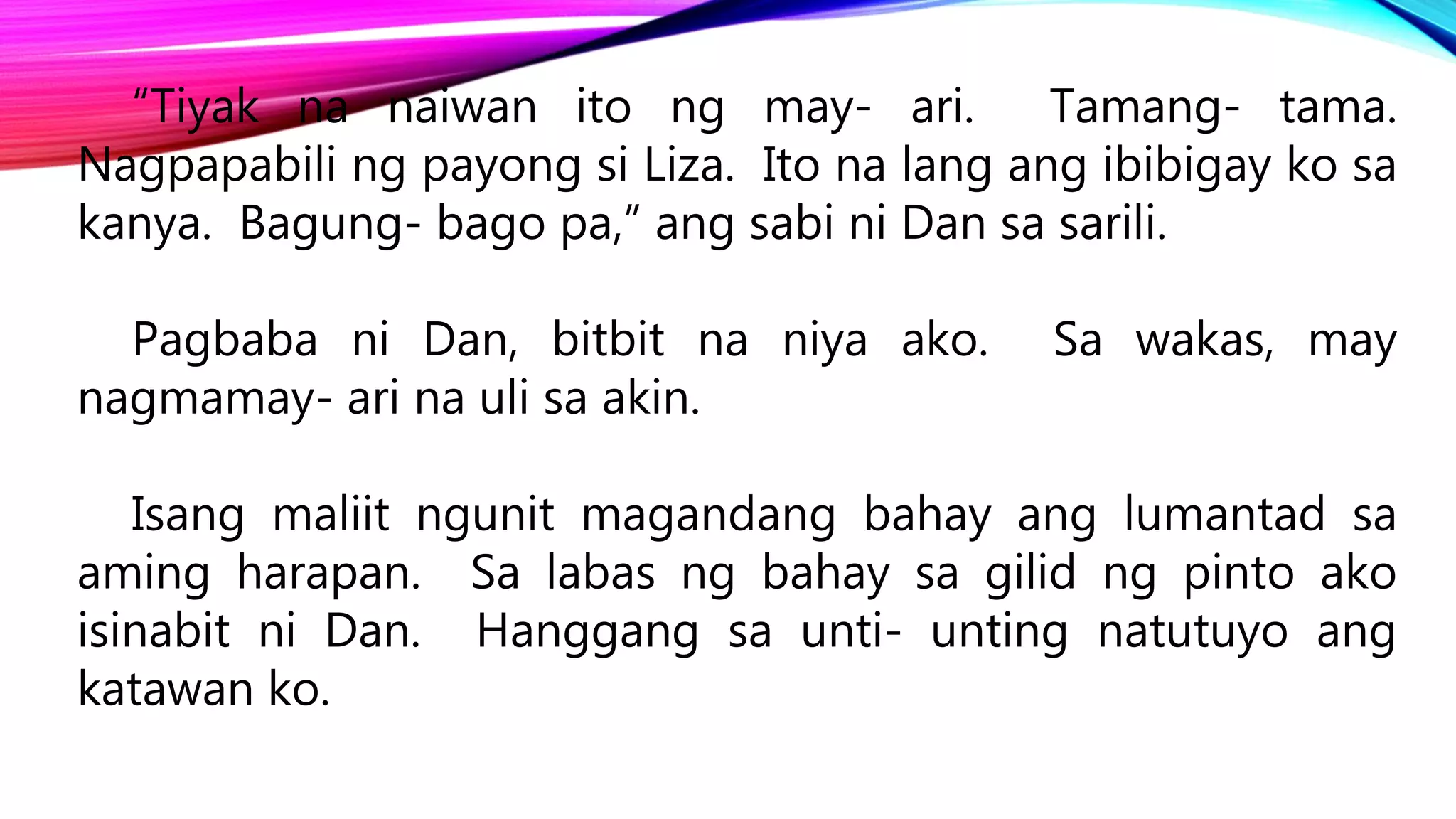 “Tiyak na naiwan ito ng may- ari. Tamang- tama.
Nagpapabili ng payong si Liza. Ito na lang ang ibibigay ko sa
kanya. Bagung- bago pa,” ang sabi ni Dan sa sarili.
Pagbaba ni Dan, bitbit na niya ako. Sa wakas, may
nagmamay- ari na uli sa akin.
Isang maliit ngunit magandang bahay ang lumantad sa
aming harapan. Sa labas ng bahay sa gilid ng pinto ako
isinabit ni Dan. Hanggang sa unti- unting natutuyo ang
katawan ko.
 