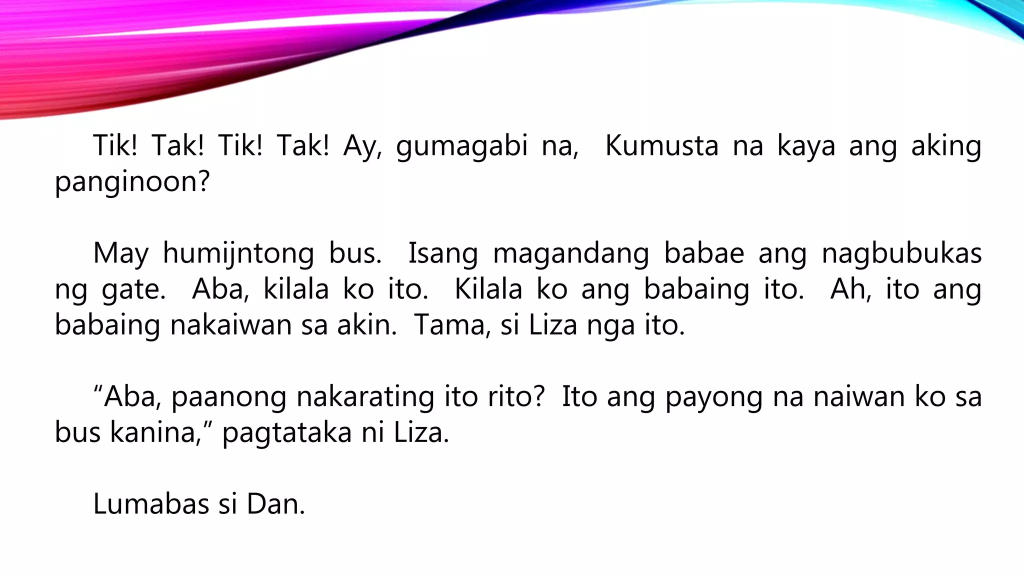 Tik! Tak! Tik! Tak! Ay, gumagabi na, Kumusta na kaya ang aking
panginoon?
May humijntong bus. Isang magandang babae ang nagbubukas
ng gate. Aba, kilala ko ito. Kilala ko ang babaing ito. Ah, ito ang
babaing nakaiwan sa akin. Tama, si Liza nga ito.
“Aba, paanong nakarating ito rito? Ito ang payong na naiwan ko sa
bus kanina,” pagtataka ni Liza.
Lumabas si Dan.
 