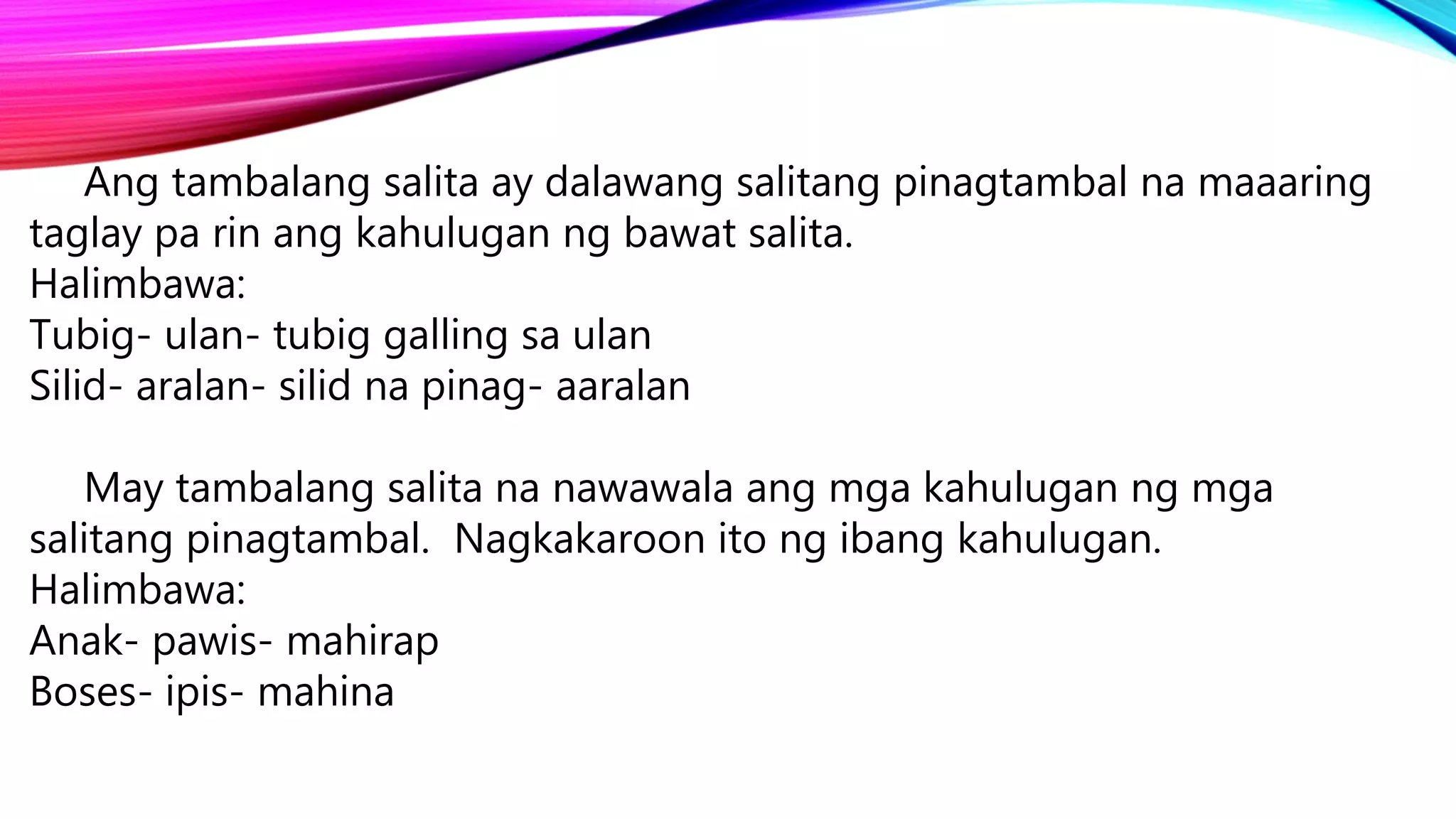 Ang tambalang salita ay dalawang salitang pinagtambal na maaaring
taglay pa rin ang kahulugan ng bawat salita.
Halimbawa:
Tubig- ulan- tubig galling sa ulan
Silid- aralan- silid na pinag- aaralan
May tambalang salita na nawawala ang mga kahulugan ng mga
salitang pinagtambal. Nagkakaroon ito ng ibang kahulugan.
Halimbawa:
Anak- pawis- mahirap
Boses- ipis- mahina
 