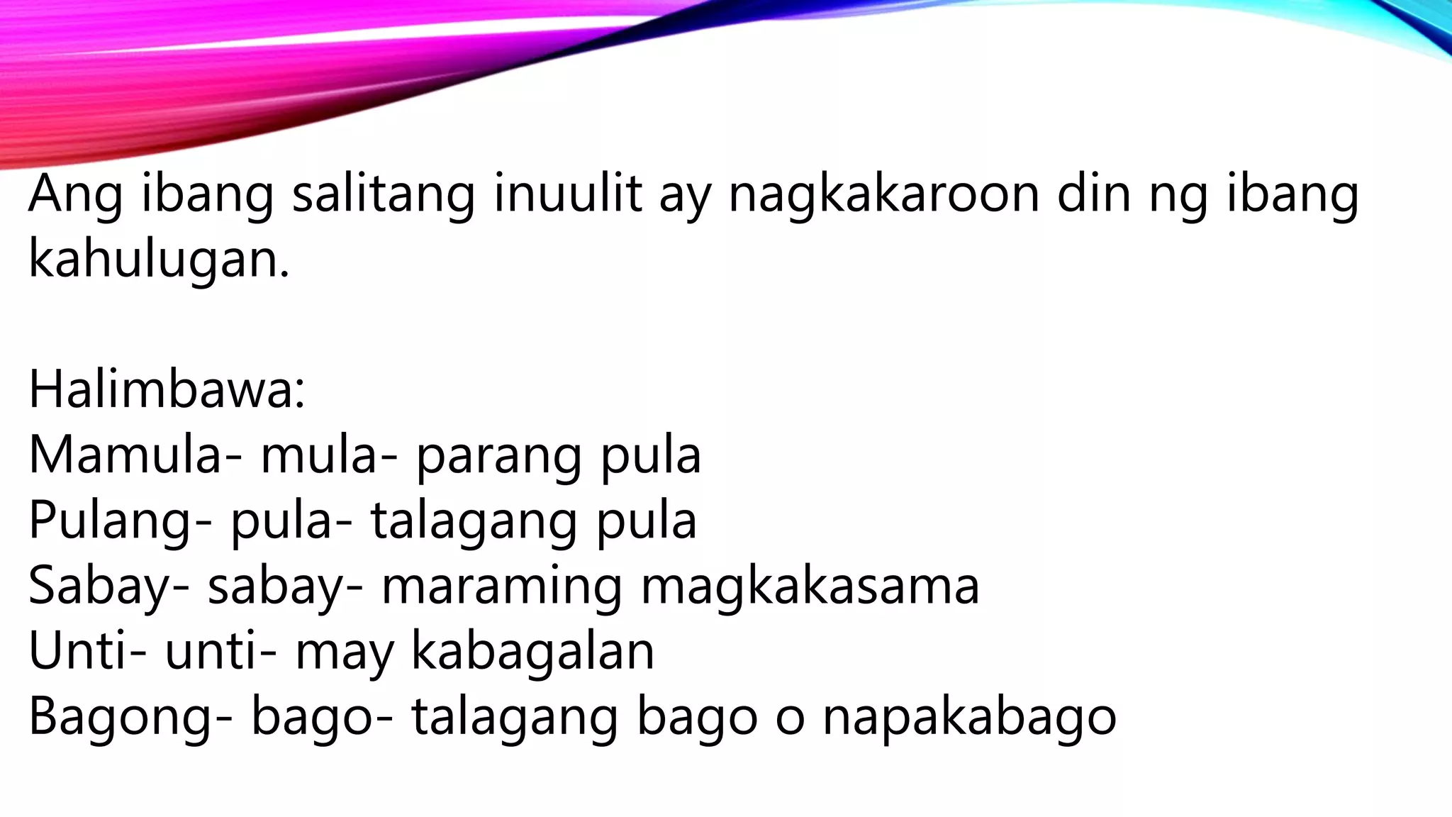 Ang ibang salitang inuulit ay nagkakaroon din ng ibang
kahulugan.
Halimbawa:
Mamula- mula- parang pula
Pulang- pula- talagang pula
Sabay- sabay- maraming magkakasama
Unti- unti- may kabagalan
Bagong- bago- talagang bago o napakabago
 