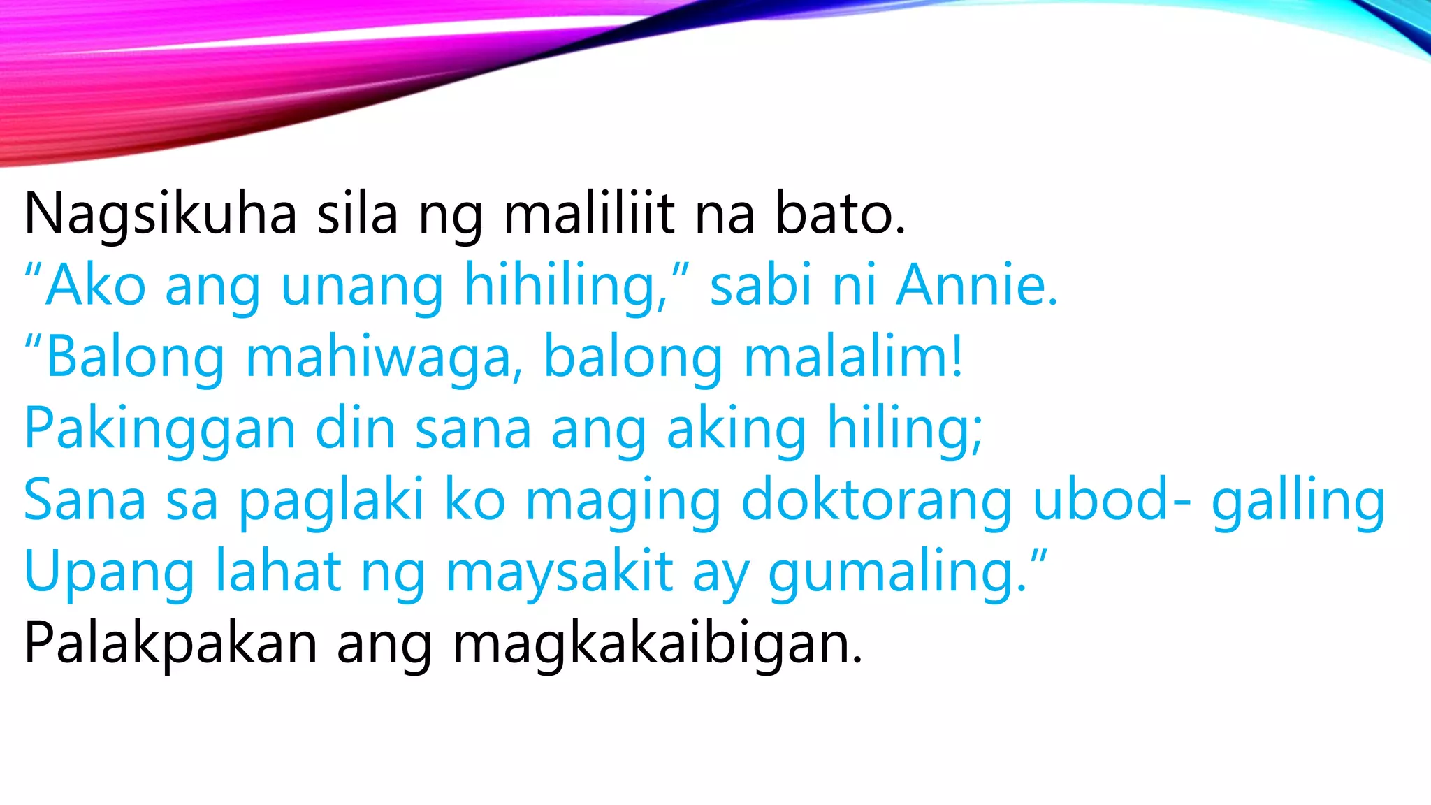 Nagsikuha sila ng maliliit na bato.
“Ako ang unang hihiling,” sabi ni Annie.
“Balong mahiwaga, balong malalim!
Pakinggan din sana ang aking hiling;
Sana sa paglaki ko maging doktorang ubod- galling
Upang lahat ng maysakit ay gumaling.”
Palakpakan ang magkakaibigan.
 