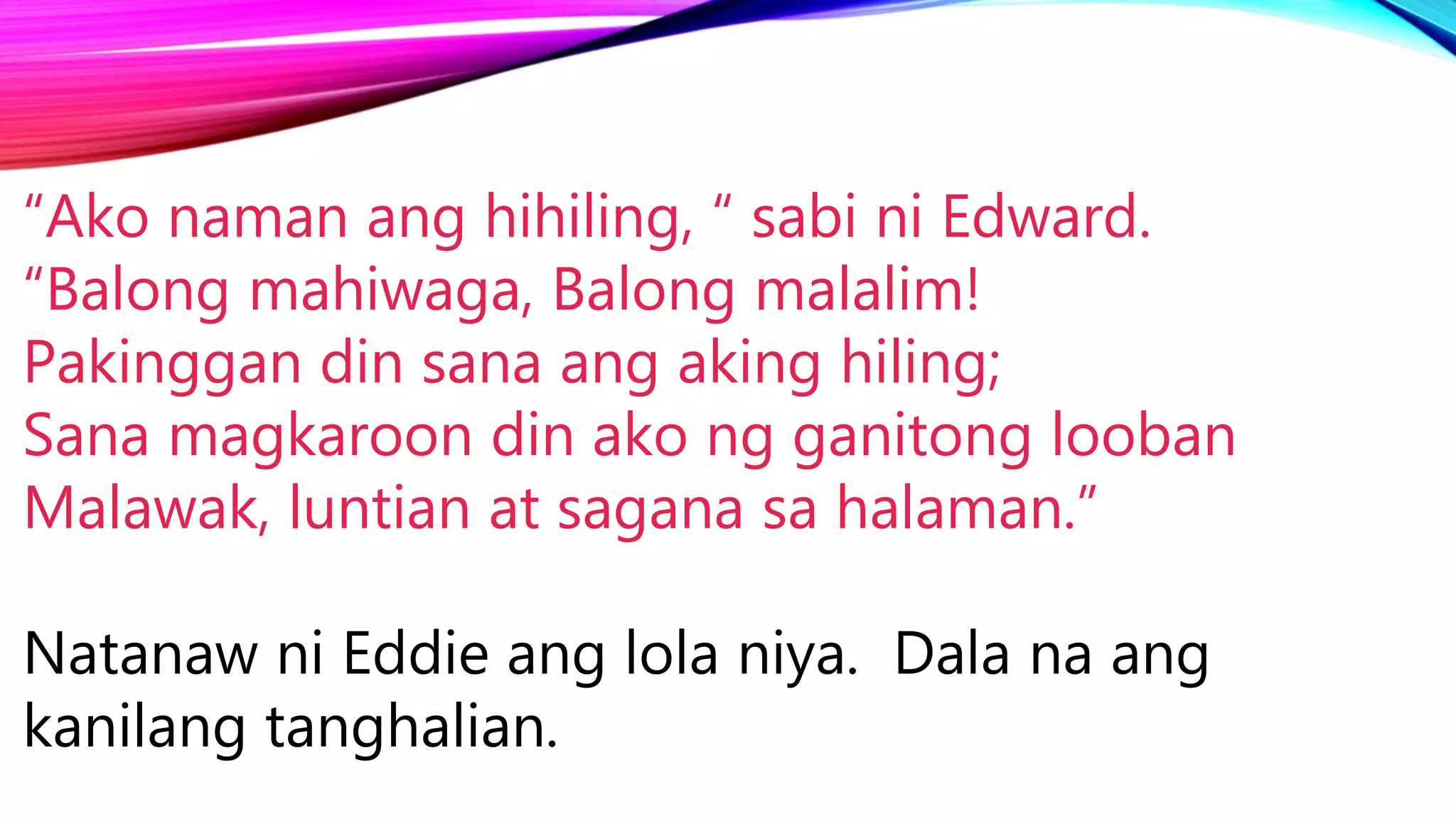 “Ako naman ang hihiling, “ sabi ni Edward.
“Balong mahiwaga, Balong malalim!
Pakinggan din sana ang aking hiling;
Sana magkaroon din ako ng ganitong looban
Malawak, luntian at sagana sa halaman.”
Natanaw ni Eddie ang lola niya. Dala na ang
kanilang tanghalian.
 