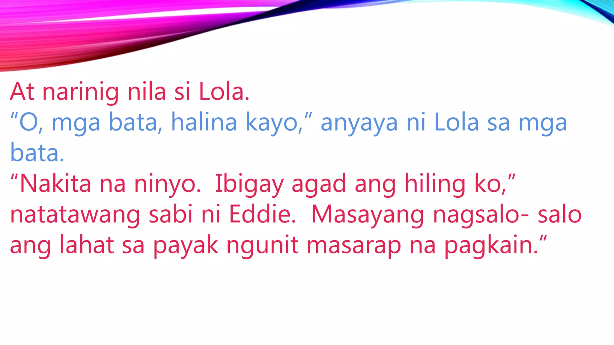 At narinig nila si Lola.
“O, mga bata, halina kayo,” anyaya ni Lola sa mga
bata.
“Nakita na ninyo. Ibigay agad ang hiling ko,”
natatawang sabi ni Eddie. Masayang nagsalo- salo
ang lahat sa payak ngunit masarap na pagkain.”
 