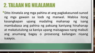 2. TALAAN NG NILALAMAN
•Dito itinatala ang mga pahina at ang pagkakasunod-sunod
ng mga gawain sa loob ng manwal. Mabisa itong
kasangkapan upang madaling mahanap ng isang
mambabasa ang pahina ng paksang kaniyang hinahanap
at makatutulong sa kaniya upang maisagawa nang mabuti
ang anumang bagay o prosesong kailangan niyang
isaayos.
 