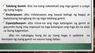 Takdang Gamit- dito isa-isang nakalahad ang mga gamit o usage
ng isang bagay.
Deskripsyon- dito inilalarawan ang bawat bahagi ng bagay at
kadalasang karugtong ito ng mga takdang gamit.
Espesipikasyon- dito iniisa-isa ang mga katangian ng gamit at
gayundin kung may espesyal na mga katangian ang mga ito na wala
sa ibang kagamitan.
dito rin nakalagay kung ito ay isang bago o updated na
bersiyon ng isang gamit na nauna nang ilabas.
 
