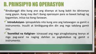 B. PRINSIPYO NG OPERASYON
•Binabanggit dito kung ano ang disenyo at kung bakit ito idinisenyo
nang gayon. Kung may iba’t ibang operasyon para sa bawat bahagi ng
kagamitan, iniisa-isa itong ilarawan.
Introduksiyon- ipinapakilala nito kung ano ang katawagan sa gamit o
instrumento. Inuulit at binibigyang-diin din ang mga takdang gamit
nito.
Teoretikal na Kaligiran- isinasaad ang mga pinagbatayang teorya at
mga pag-aaral na naging dahilan sa pagkakabuo ng gamit o
instrumento.
 