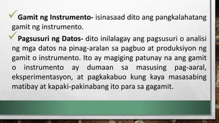 Gamit ng Instrumento- isinasaad dito ang pangkalahatang
gamit ng instrumento.
Pagsusuri ng Datos- dito inilalagay ang pagsusuri o analisi
ng mga datos na pinag-aralan sa pagbuo at produksiyon ng
gamit o instrumento. Ito ay magiging patunay na ang gamit
o instrumento ay dumaan sa masusing pag-aaral,
eksperimentasyon, at pagkakabuo kung kaya masasabing
matibay at kapaki-pakinabang ito para sa gagamit.
 