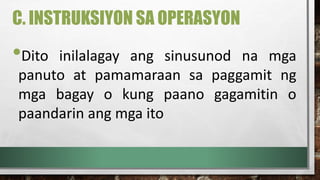 C. INSTRUKSIYON SA OPERASYON
•Dito inilalagay ang sinusunod na mga
panuto at pamamaraan sa paggamit ng
mga bagay o kung paano gagamitin o
paandarin ang mga ito
 