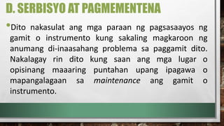 D. SERBISYO AT PAGMEMENTENA
•Dito nakasulat ang mga paraan ng pagsasaayos ng
gamit o instrumento kung sakaling magkaroon ng
anumang di-inaasahang problema sa paggamit dito.
Nakalagay rin dito kung saan ang mga lugar o
opisinang maaaring puntahan upang ipagawa o
mapangalagaan sa maintenance ang gamit o
instrumento.
 