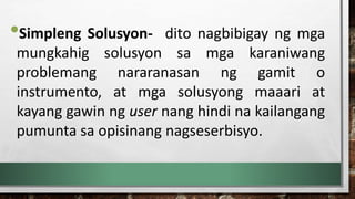 •Simpleng Solusyon- dito nagbibigay ng mga
mungkahig solusyon sa mga karaniwang
problemang nararanasan ng gamit o
instrumento, at mga solusyong maaari at
kayang gawin ng user nang hindi na kailangang
pumunta sa opisinang nagseserbisyo.
 