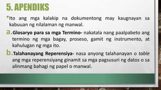 5. APENDIKS
•Ito ang mga kalakip na dokumentong may kaugnayan sa
kabuuan ng nilalaman ng manwal.
a.Glosaryo para sa mga Termino- nakatala nang paalpabeto ang
termino ng mga bagay, proseso, gamit ng instrumento, at
kahulugan ng mga ito.
b.Talahanayang Reperensiya- nasa anyong talahanayan o table
ang mga reperensiyang ginamit sa mga pagsusuri ng datos o sa
alinmang bahagi ng papel o manwal.
 