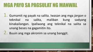 MGA PAYO SA PAGSULAT NG MANWAL
1. Gumamit ng payak na salita. Iwasan ang mga jargon o
teknikal na salita, maliban kung sadyang
kinakailangan. Ipaliwang ang teknikal na salita sa
unang beses na gagamitin ito.
2. Buuin ang mga akronim sa unang banggit.
 