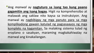 •Ang manwal ay nagtuturo sa isang tao kung paano
gagamitin ang isang bagay. Higit na komprehensibo at
malawak ang saklaw nito kaysa sa instruksiyon. Ang
manwal ay nagbibigay ng mga panuto para sa mga
komplikadong gawain katulad ng pagsasaayos ng mga
kompleks na kagamitan. Sa malaking sistema tulad ng
eroplano o sasakyan, maraming magkakahiwalay na
manwal ang kinakailangan.
 