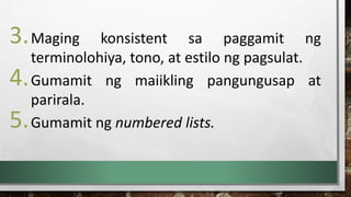 3.Maging konsistent sa paggamit ng
terminolohiya, tono, at estilo ng pagsulat.
4.Gumamit ng maiikling pangungusap at
parirala.
5.Gumamit ng numbered lists.
 
