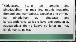 •Kadalasang iisang tao lamang ang
pinadadalhan ng mga ito, ngunit maaaring
dumami ang mambabasa, sapagkat ang orihinal
na pinadalhan ay ipinapasa ang
korespondensiya sa iba o kaya ang sumulat ay
nagpapadala rin ng kopya sa lahat ng may
kinalaman sa paksa.
 