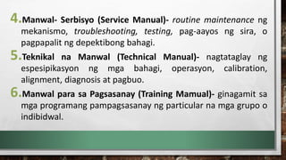 4.Manwal- Serbisyo (Service Manual)- routine maintenance ng
mekanismo, troubleshooting, testing, pag-aayos ng sira, o
pagpapalit ng depektibong bahagi.
5.Teknikal na Manwal (Technical Manual)- nagtataglay ng
espesipikasyon ng mga bahagi, operasyon, calibration,
alignment, diagnosis at pagbuo.
6.Manwal para sa Pagsasanay (Training Mamual)- ginagamit sa
mga programang pampagsasanay ng particular na mga grupo o
indibidwal.
 