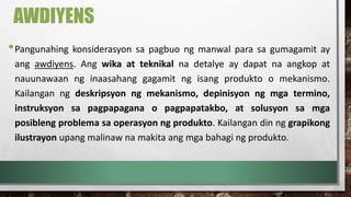 AWDIYENS
•Pangunahing konsiderasyon sa pagbuo ng manwal para sa gumagamit ay
ang awdiyens. Ang wika at teknikal na detalye ay dapat na angkop at
nauunawaan ng inaasahang gagamit ng isang produkto o mekanismo.
Kailangan ng deskripsyon ng mekanismo, depinisyon ng mga termino,
instruksyon sa pagpapagana o pagpapatakbo, at solusyon sa mga
posibleng problema sa operasyon ng produkto. Kailangan din ng grapikong
ilustrayon upang malinaw na makita ang mga bahagi ng produkto.
 