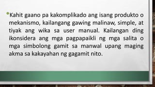 •Kahit gaano pa kakomplikado ang isang produkto o
mekanismo, kailangang gawing malinaw, simple, at
tiyak ang wika sa user manual. Kailangan ding
ikonsidera ang mga pagpapaikli ng mga salita o
mga simbolong gamit sa manwal upang maging
akma sa kakayahan ng gagamit nito.
 