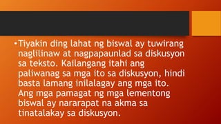 •Tiyakin ding lahat ng biswal ay tuwirang
naglilinaw at nagpapaunlad sa diskusyon
sa teksto. Kailangang itahi ang
paliwanag sa mga ito sa diskusyon, hindi
basta lamang inilalagay ang mga ito.
Ang mga pamagat ng mga lementong
biswal ay nararapat na akma sa
tinatalakay sa diskusyon.
 