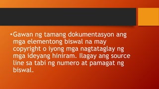 •Gawan ng tamang dokumentasyon ang
mga elementong biswal na may
copyright o iyong mga nagtataglay ng
mga ideyang hiniram. Ilagay ang source
line sa tabi ng numero at pamagat ng
biswal.
 