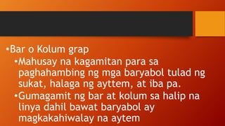 •Bar o Kolum grap
•Mahusay na kagamitan para sa
paghahambing ng mga baryabol tulad ng
sukat, halaga ng ayttem, at iba pa.
•Gumagamit ng bar at kolum sa halip na
linya dahil bawat baryabol ay
magkakahiwalay na aytem
 